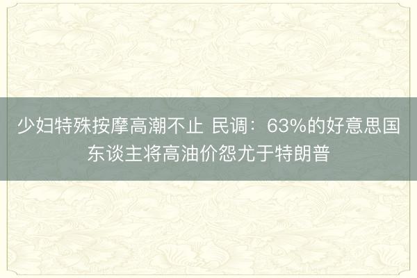 少妇特殊按摩高潮不止 民调：63%的好意思国东谈主将高油价怨尤于特朗普