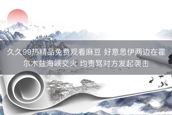 久久99热精品免费观看麻豆 好意思伊两边在霍尔木兹海峡交火 均责骂对方发起袭击