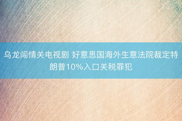 乌龙闯情关电视剧 好意思国海外生意法院裁定特朗普10%入口关税罪犯