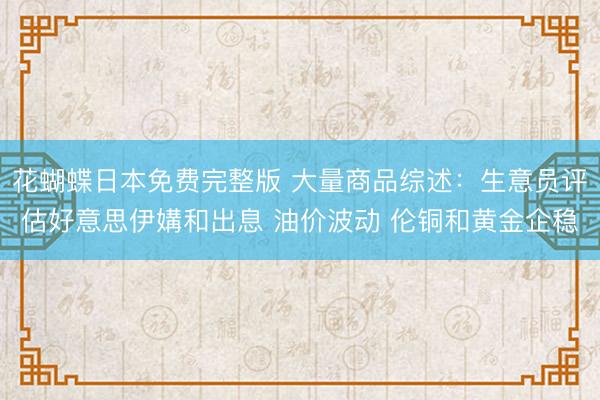花蝴蝶日本免费完整版 大量商品综述：生意员评估好意思伊媾和出息 油价波动 伦铜和黄金企稳
