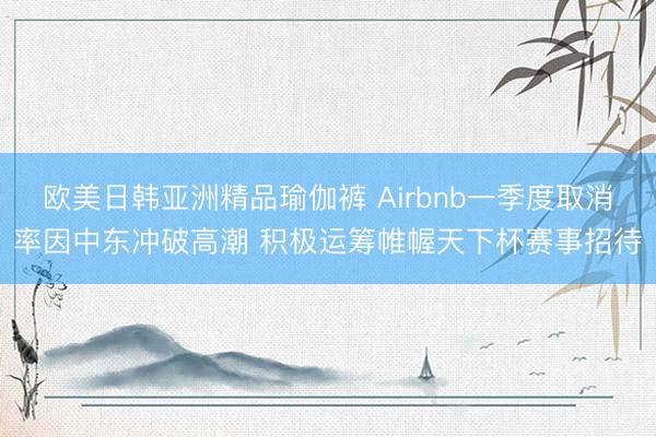 欧美日韩亚洲精品瑜伽裤 Airbnb一季度取消率因中东冲破高潮 积极运筹帷幄天下杯赛事招待