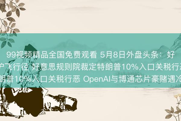 99视频精品全国免费观看 5月8日外盘头条：好意思国策划本周重启护飞行径 好意思规则院裁定特朗普10%入口关税行恶 OpenAI与博通芯片豪赌遇冷