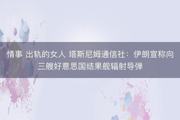 情事 出轨的女人 塔斯尼姆通信社：伊朗宣称向三艘好意思国结果舰辐射导弹