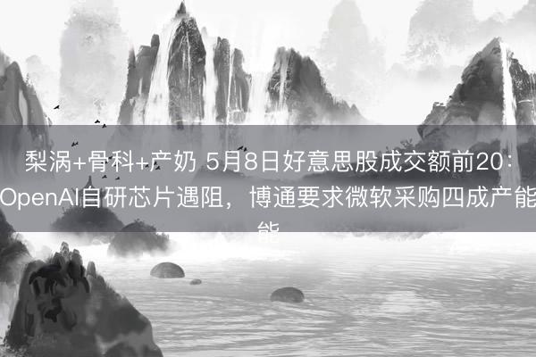梨涡+骨科+产奶 5月8日好意思股成交额前20：OpenAI自研芯片遇阻，博通要求微软采购四成产能