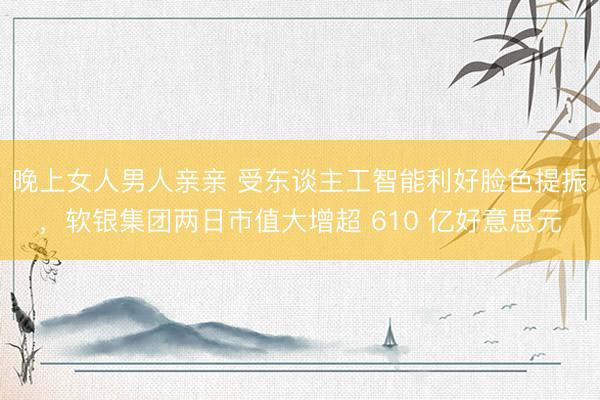 晚上女人男人亲亲 受东谈主工智能利好脸色提振，软银集团两日市值大增超 610 亿好意思元