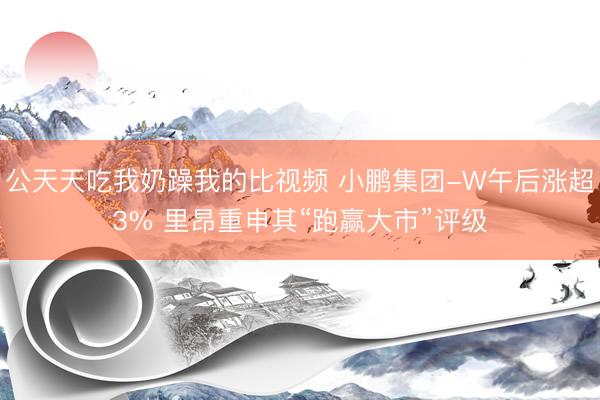 公天天吃我奶躁我的比视频 小鹏集团-W午后涨超3% 里昂重申其“跑赢大市”评级