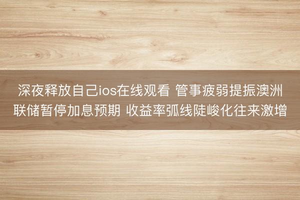 深夜释放自己ios在线观看 管事疲弱提振澳洲联储暂停加息预期 收益率弧线陡峻化往来激增