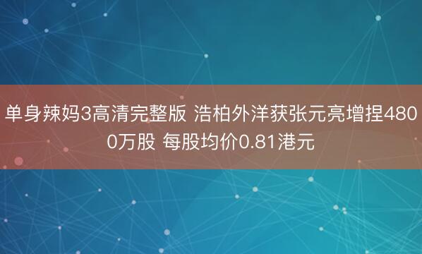 单身辣妈3高清完整版 浩柏外洋获张元亮增捏4800万股 每股均价0.81港元