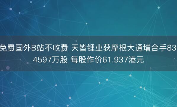 免费国外B站不收费 天皆锂业获摩根大通增合手83.4597万股 每股作价61.937港元