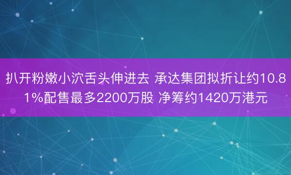 扒开粉嫩小泬舌头伸进去 承达集团拟折让约10.81%配售最多2200万股 净筹约1420万港元