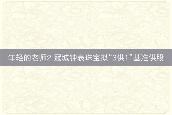 年轻的老师2 冠城钟表珠宝拟“3供1”基准供股