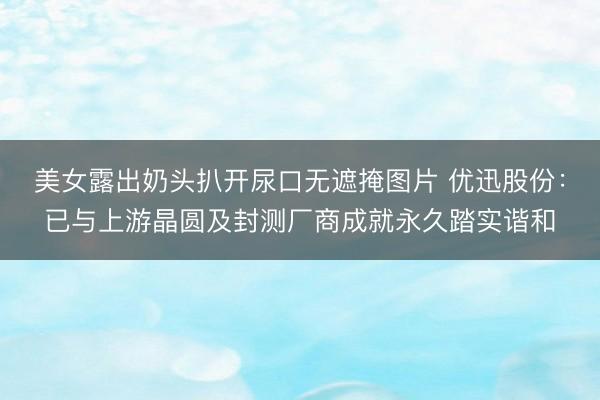 美女露出奶头扒开尿口无遮掩图片 优迅股份：已与上游晶圆及封测厂商成就永久踏实谐和