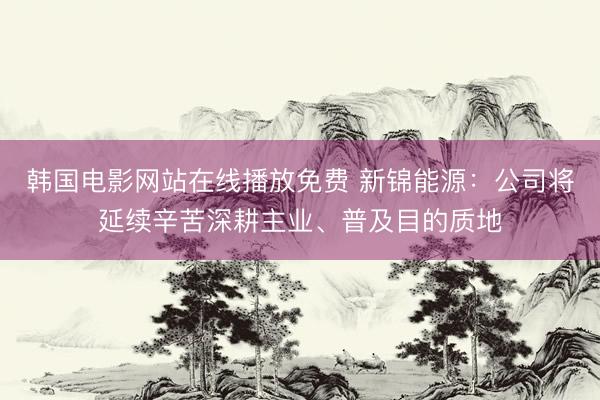 韩国电影网站在线播放免费 新锦能源：公司将延续辛苦深耕主业、普及目的质地