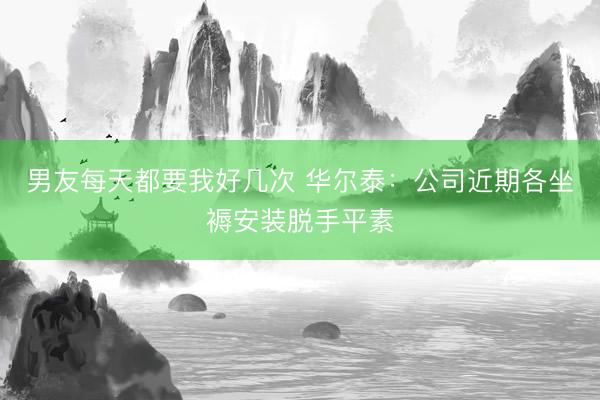 男友每天都要我好几次 华尔泰：公司近期各坐褥安装脱手平素
