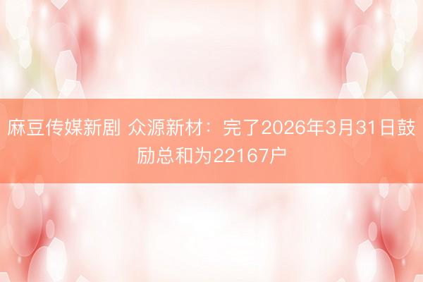 麻豆传媒新剧 众源新材：完了2026年3月31日鼓励总和为22167户