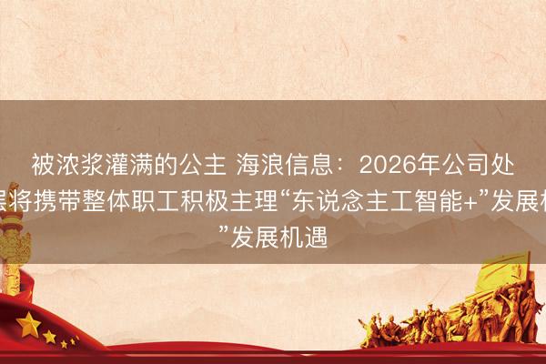 被浓浆灌满的公主 海浪信息：2026年公司处理层将携带整体职工积极主理“东说念主工智能+”发展机遇