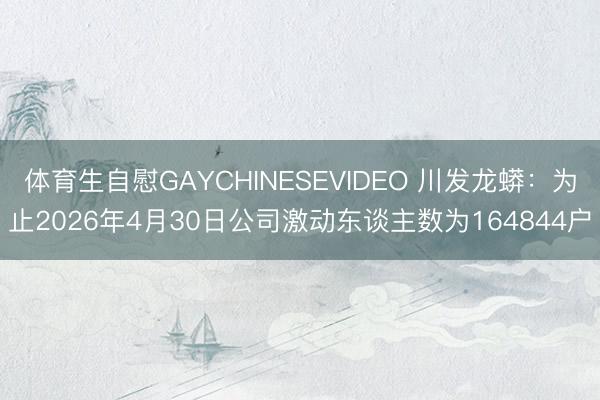 体育生自慰GAYCHINESEVIDEO 川发龙蟒：为止2026年4月30日公司激动东谈主数为164844户