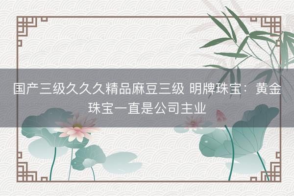 国产三级久久久精品麻豆三级 明牌珠宝：黄金珠宝一直是公司主业