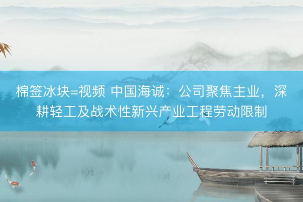 棉签冰块=视频 中国海诚：公司聚焦主业，深耕轻工及战术性新兴产业工程劳动限制
