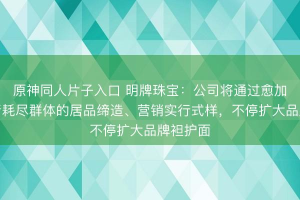 原神同人片子入口 明牌珠宝：公司将通过愈加契合年青耗尽群体的居品缔造、营销实行式样，不停扩大品牌袒护面