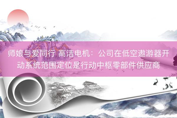 师娘与爱同行 高洁电机：公司在低空遨游器开动系统范围定位是行动中枢零部件供应商