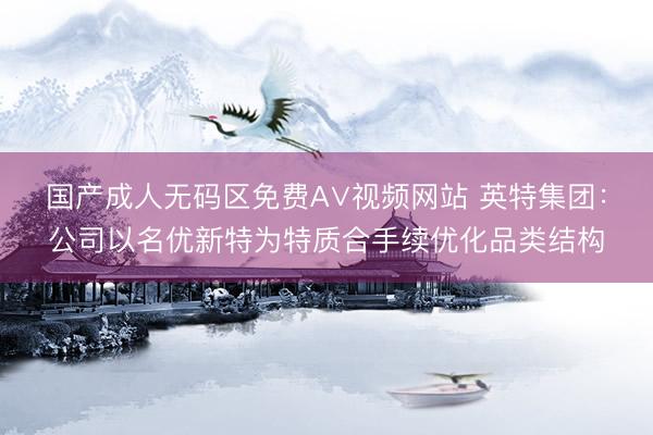 国产成人无码区免费A∨视频网站 英特集团：公司以名优新特为特质合手续优化品类结构