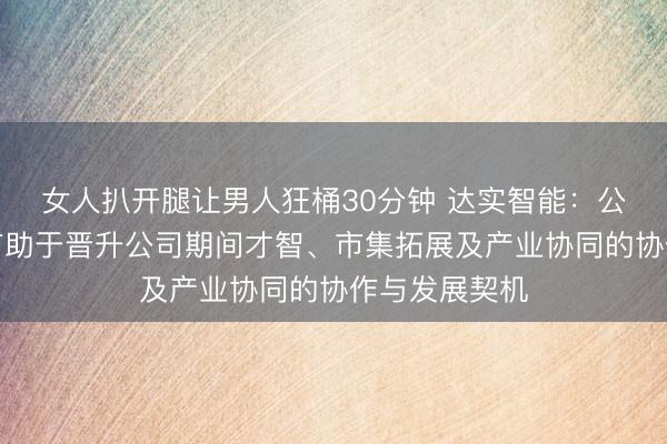 女人扒开腿让男人狂桶30分钟 达实智能：公司积极眷注有助于晋升公司期间才智、市集拓展及产业协同的协作与发展契机
