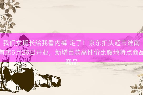 我们女班长给我看内裤 定了！京东扣头超市淮南首店6月26日开业，新增百款高性价比腹地特点商品