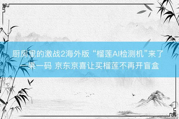厨房里的激战2海外版 “榴莲AI检测机”来了 一果一码 京东京喜让买榴莲不再开盲盒