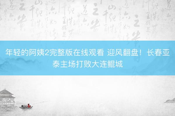 年轻的阿姨2完整版在线观看 迎风翻盘！长春亚泰主场打败大连鲲城
