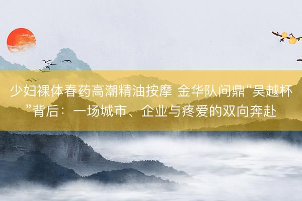 少妇裸体春药高潮精油按摩 金华队问鼎“吴越杯”背后：一场城市、企业与疼爱的双向奔赴