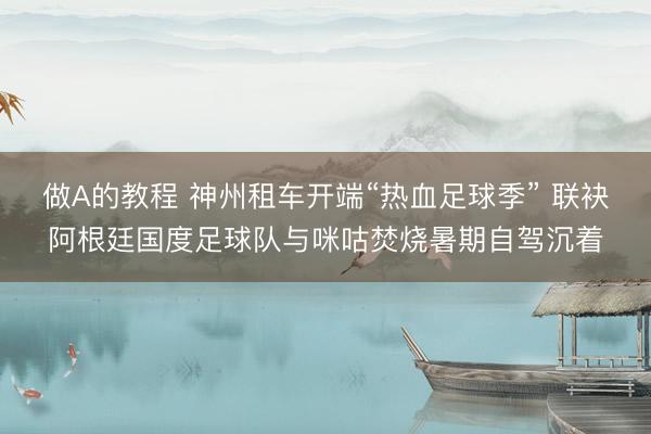 做A的教程 神州租车开端“热血足球季” 联袂阿根廷国度足球队与咪咕焚烧暑期自驾沉着