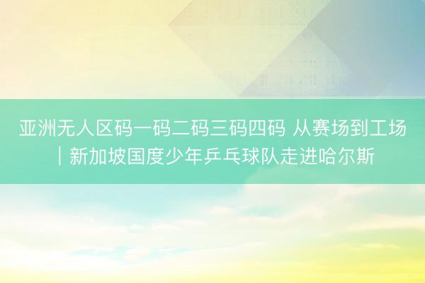 亚洲无人区码一码二码三码四码 从赛场到工场｜新加坡国度少年乒乓球队走进哈尔斯