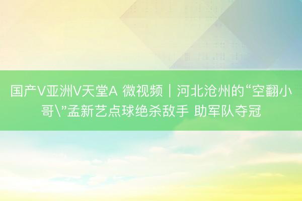 国产V亚洲V天堂A 微视频｜河北沧州的“空翻小哥
