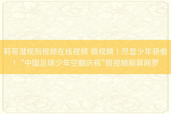 莉哥潜规则视频在线视频 微视频｜尽显少年骄傲！“中国足球少年空翻庆祝”短视频刷屏网罗