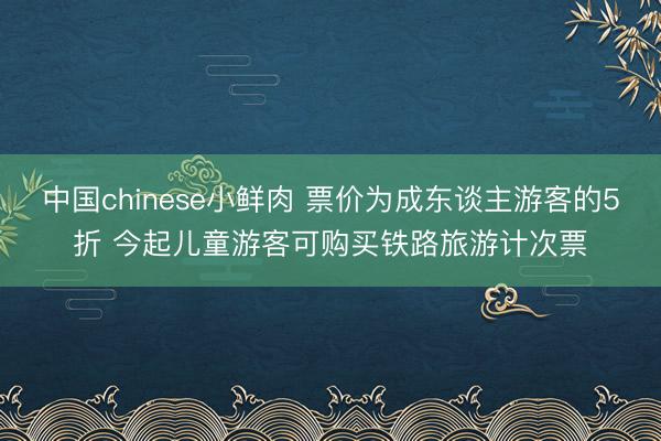 中国chinese小鲜肉 票价为成东谈主游客的5折 今起儿童游客可购买铁路旅游计次票