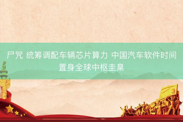 尸咒 统筹调配车辆芯片算力 中国汽车软件时间置身全球中枢圭臬