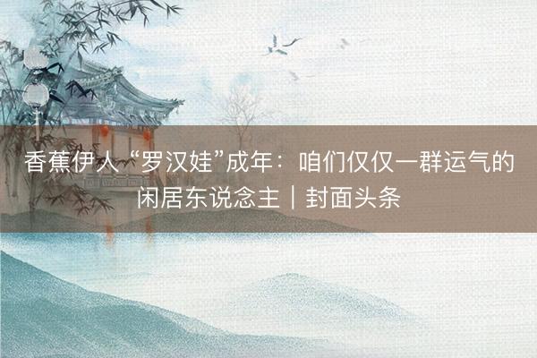 香蕉伊人 “罗汉娃”成年：咱们仅仅一群运气的闲居东说念主｜封面头条