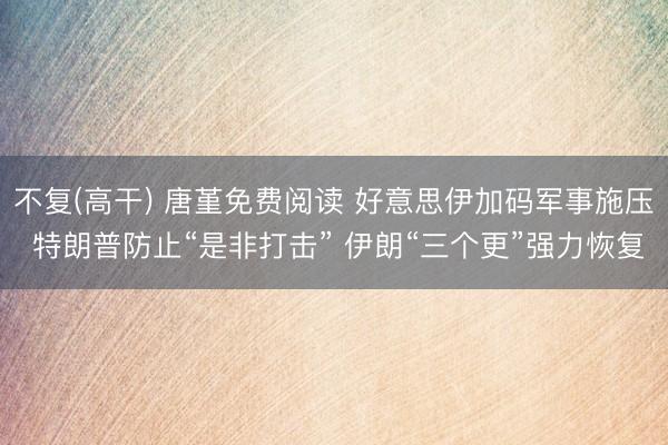 不复(高干) 唐堇免费阅读 好意思伊加码军事施压 特朗普防止“是非打击” 伊朗“三个更”强力恢复
