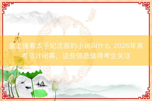 皇上撞着太子妃沈音的小说叫什么 2026年高考总计闭幕，这些信息值得考生关注