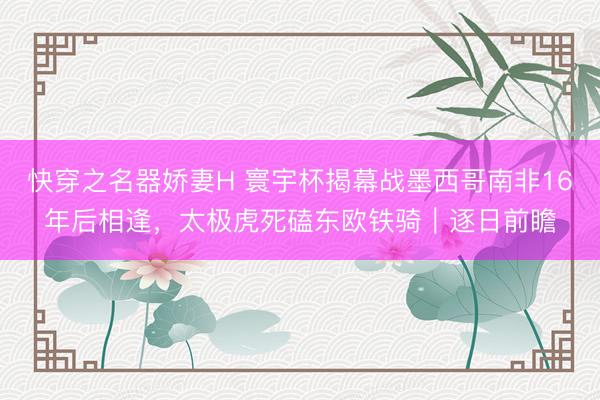 快穿之名器娇妻H 寰宇杯揭幕战墨西哥南非16年后相逢，太极虎死磕东欧铁骑｜逐日前瞻