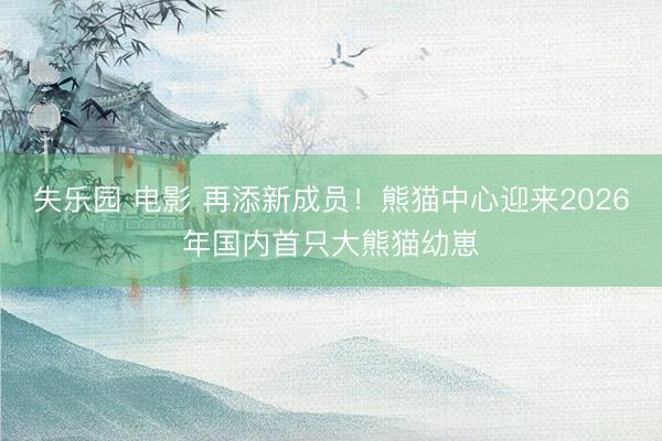 失乐园 电影 再添新成员！熊猫中心迎来2026年国内首只大熊猫幼崽