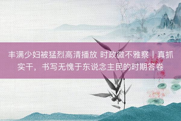 丰满少妇被猛烈高清播放 时政微不雅察丨真抓实干，书写无愧于东说念主民的时期答卷