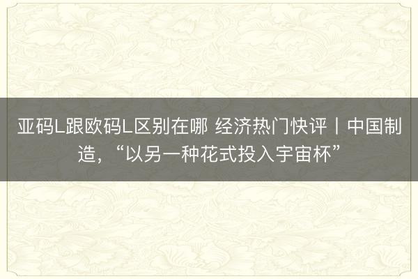 亚码L跟欧码L区别在哪 经济热门快评丨中国制造，“以另一种花式投入宇宙杯”