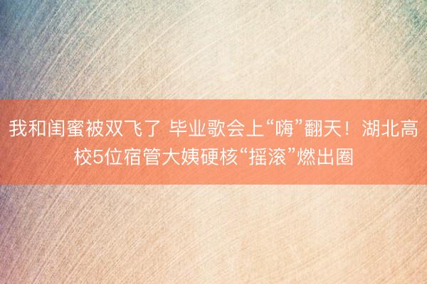 我和闺蜜被双飞了 毕业歌会上“嗨”翻天！湖北高校5位宿管大姨硬核“摇滚”燃出圈