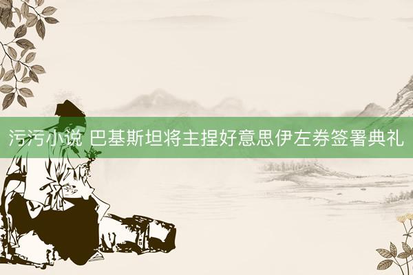 污污小说 巴基斯坦将主捏好意思伊左券签署典礼