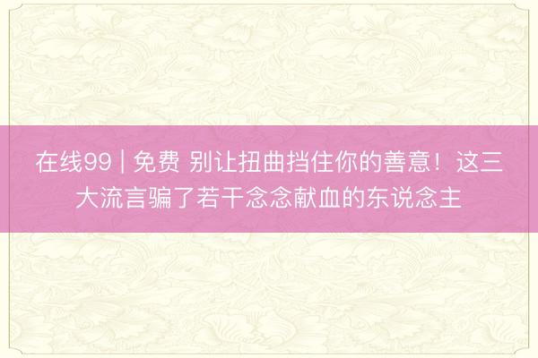 在线99 | 免费 别让扭曲挡住你的善意！这三大流言骗了若干念念献血的东说念主