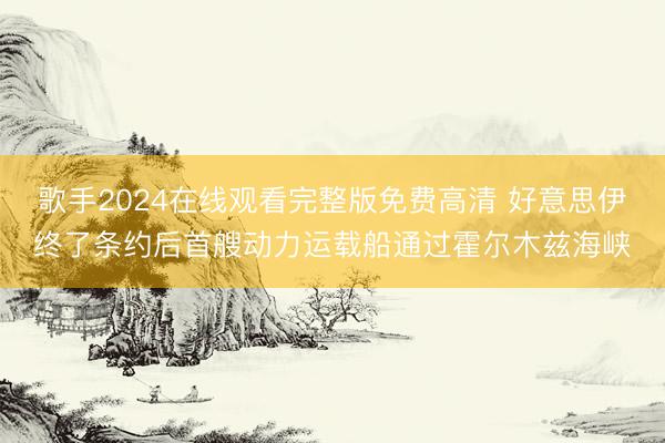 歌手2024在线观看完整版免费高清 好意思伊终了条约后首艘动力运载船通过霍尔木兹海峡