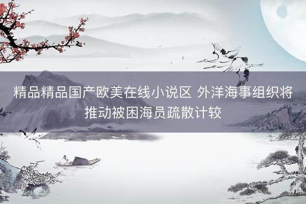 精品精品国产欧美在线小说区 外洋海事组织将推动被困海员疏散计较