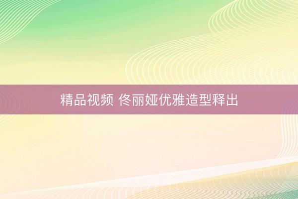 精品视频 佟丽娅优雅造型释出